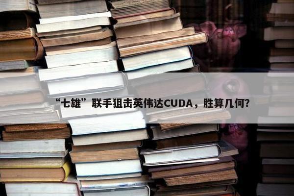 “七雄”联手狙击英伟达CUDA，胜算几何？