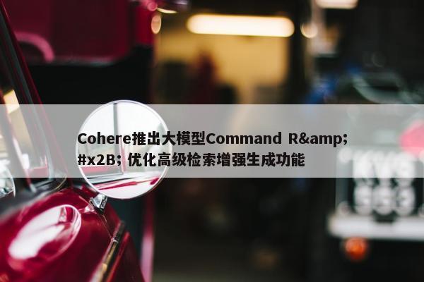 Cohere推出大模型Command R&#x2B; 优化高级检索增强生成功能