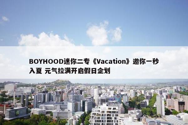 BOYHOOD迷你二专《Vacation》邀你一秒入夏 元气拉满开启假日企划