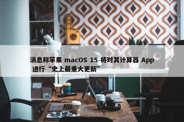 消息称苹果 macOS 15 将对其计算器 App 进行“史上最重大更新”