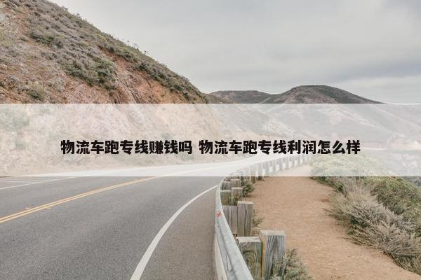 物流车跑专线赚钱吗 物流车跑专线利润怎么样