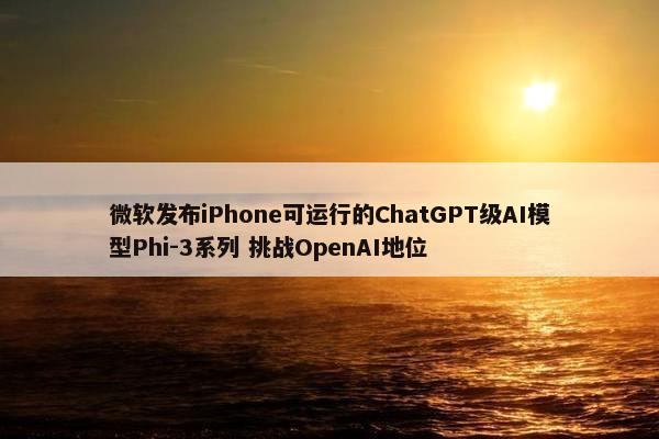 微软发布iPhone可运行的ChatGPT级AI模型Phi-3系列 挑战OpenAI地位