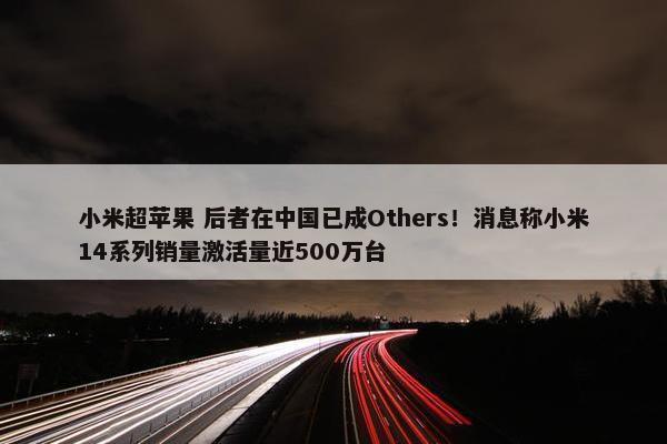 小米超苹果 后者在中国已成Others！消息称小米14系列销量激活量近500万台