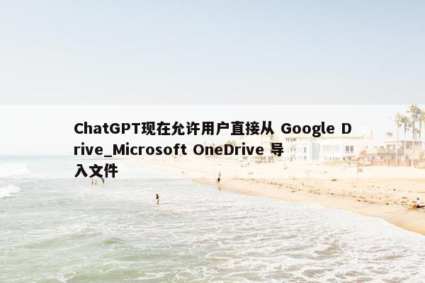 ChatGPT现在允许用户直接从 Google Drive_Microsoft OneDrive 导入文件