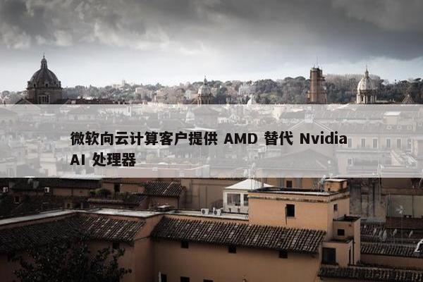 微软向云计算客户提供 AMD 替代 Nvidia AI 处理器