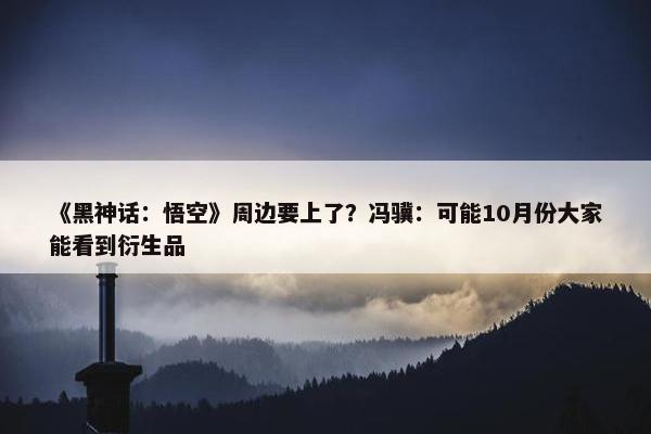 《黑神话：悟空》周边要上了？冯骥：可能10月份大家能看到衍生品