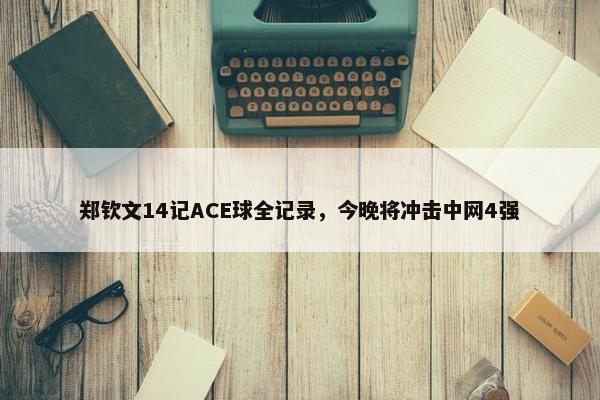 郑钦文14记ACE球全记录，今晚将冲击中网4强