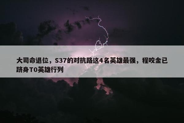 大司命退位，S37的对抗路这4名英雄最强，程咬金已跻身T0英雄行列